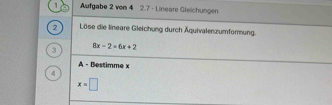 Aufgabe 2 von 4 2.7 - Lineare Gleichungen 
2 Löse die lineare Gleichung durch Äquivalenzumformung. 
3
8x-2=6x+2
A - Bestimme x
4
x=□