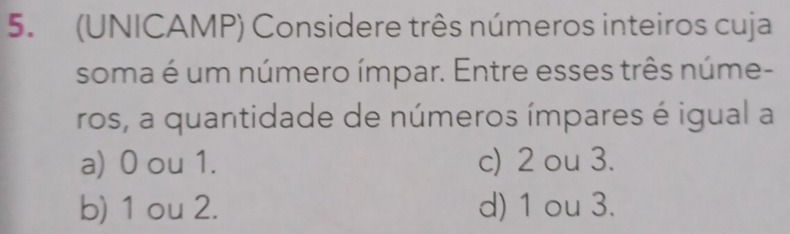 (UNICAMP) Considere três números inteiros cuja
soma é um número ímpar. Entre esses três núme-
ros, a quantidade de números ímpares é igual a
a) 0 ou 1. c) 2 ou 3.
b) 1 ou 2. d) 1 ou 3.