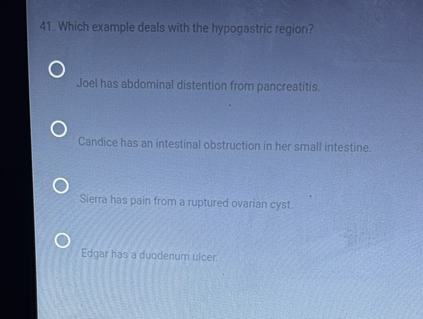 Which example deals with the hypogastric region?
Joel has abdominal distention from pancreatitis.
Candice has an intestinal obstruction in her small intestine.
Sierra has pain from a ruptured ovarian cyst.
Edgar has a duodenum ulcer.