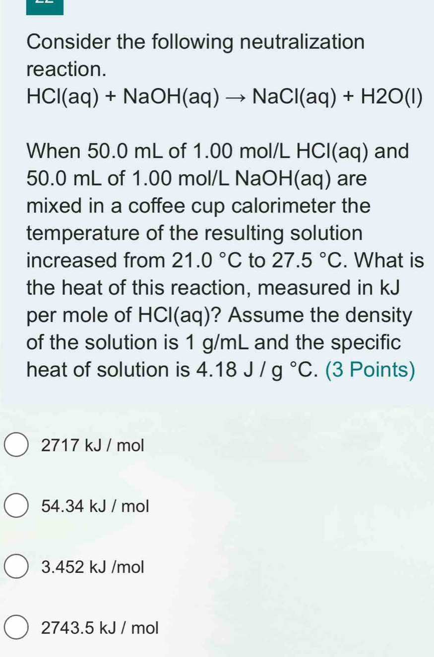 Consider the following neutralization
reaction.
HCl(aq)+NaOH(aq)to NaCl(aq)+H2O(l)
When 50.0 mL of 1.00 mol/L H -1CI(ac ) and
50.0 mL of 1.00 mol/L NaOH(aq) are
mixed in a coffee cup calorimeter the
temperature of the resulting solution
increased from 21.0°C to 27.5°C. What is
the heat of this reaction, measured in kJ
per mole of HCl(aq)? Assume the density
of the solution is 1 g/mL and the specific
heat of solution is 4.18J/g°C. (3 Points)
2717 kJ / mol
54.34 kJ / mol
3.452 kJ /mol
2743.5 kJ / mol