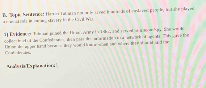 Topic Sentence: Harriet Tubman not only saved hundreds of enslaved people, but she played 
a crucial role in ending slavery in the Civil War. 
1) Evidence: Tubman joined the Union Army in 1862, and served as a scout/spy. She would 
collect intel of the Confederates, then pass this information to a network of agents. This gave the 
Union the upper hand because they would know when and where they should raid the 
Confederates. 
Analysis/Explanation: