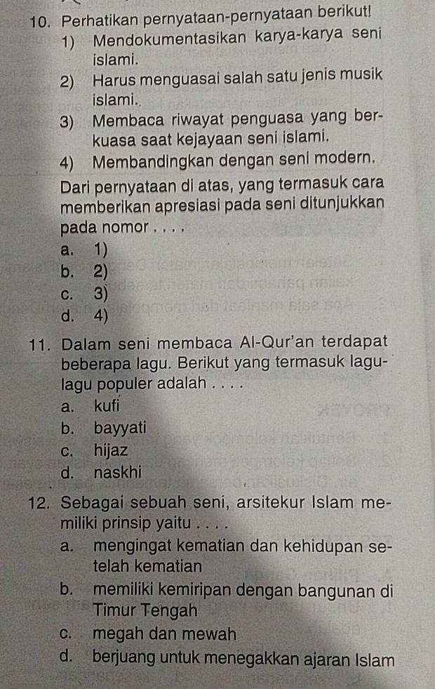 Perhatikan pernyataan-pernyataan berikut!
1) Mendokumentasikan karya-karya seni
islami.
2) Harus menguasai salah satu jenis musik
islami.
3) Membaca riwayat penguasa yang ber-
kuasa saat kejayaan seni islami.
4) Membandingkan dengan seni modern.
Dari pernyataan di atas, yang termasuk cara
memberikan apresiasi pada seni ditunjukkan
pada nomor . . . .
a. 1)
b. 2)
c. 3)
d. 4)
11. Dalam seni membaca Al-Qur'an terdapat
beberapa lagu. Berikut yang termasuk lagu-
lagu populer adalah . . . .
a. kufi
b. bayyati
c. hijaz
d. naskhi
12. Sebagai sebuah seni, arsitekur Islam me-
miliki prinsip yaitu . . . .
a. mengingat kematian dan kehidupan se-
telah kematian
b. memiliki kemiripan dengan bangunan di
Timur Tengah
c. megah dan mewah
d. berjuang untuk menegakkan ajaran Islam