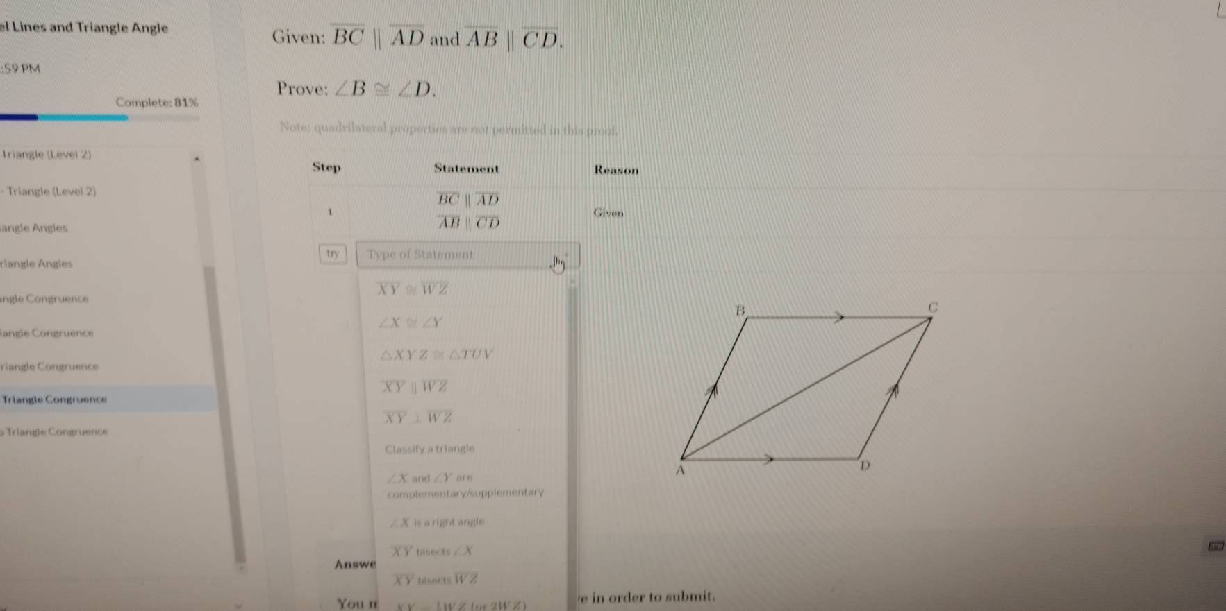 el Lines and Triangle Angle Given: overline BCparallel overline AD and overline AB||overline CD. 
:59 PM 
Prove: ∠ B≌ ∠ D. 
Complete: 81%
Note: quadrilateral properties are not permitted in this proof. 
Triangle (Level 2) 
Step Statement Reason 
- Triangle (Level 2)
overline BCparallel overline AD
1 Given 
angle Angles
overline ABparallel overline CD
try Type of Statement 
riangle Ángles
overline XY≌ overline WZ
ingle Congruence
∠ X≌ ∠ Y
langle Congruence
△ XYZ≌ △ TUV
Cang le Congrue nce
overline XYparallel overline WZ
Triangle Congruence
overline XY⊥ overline WZ
5 Triangle Congruence 
Classify a triangle
∠ X and ∠ Yar
complementary/supplementary
∠ x is a right angle
XY bisects ∠ X
- 
Answe
overline XY bisects WZ
You n XY-LWZ(m2WZ) e in order to submit.