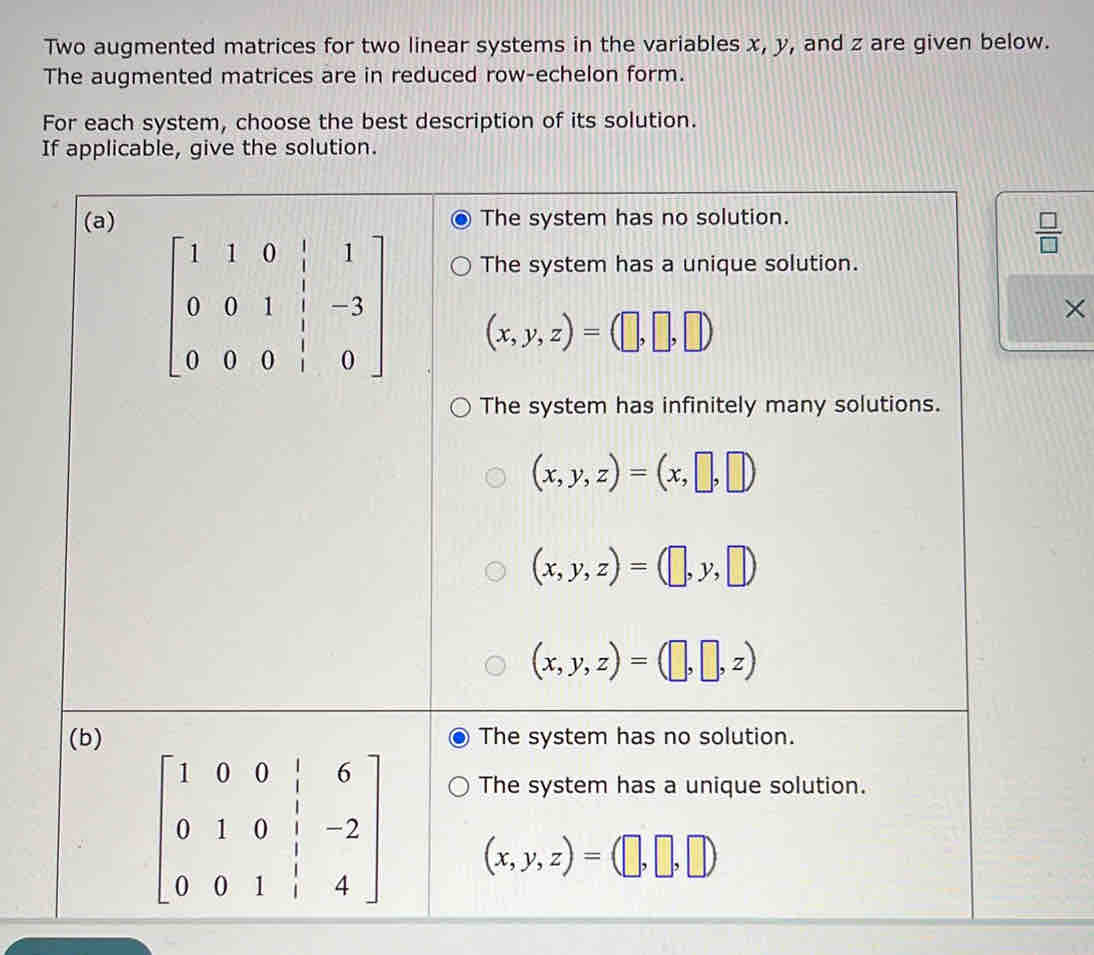 Two augmented matrices for two linear systems in the variables x, y, and z are given below.
The augmented matrices are in reduced row-echelon form.
For each system, choose the best description of its solution.
If applicable, give the solution.
(a) The system has no solution.
 □ /□  
The system has a unique solution.
beginbmatrix 1&1&0&|&1 0&0&1&|&-3 0&0&0&|&0endbmatrix (x,y,z)=(□ ,□ ,□ )
×
The system has infinitely many solutions.
(x,y,z)=(x,□ ,□ )
(x,y,z)=(□ ,y,□ )
(x,y,z)=(□ ,□ ,z)
(b) The system has no solution.
The system has a unique solution.
beginbmatrix 1&0&0&|&6 0&1&0&|&-2 0&0&1&|&4endbmatrix (x,y,z)=(□ ,□ ,□ )