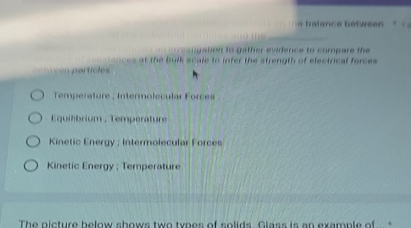 balance between ' 
_
aton to gather evidence to compare the 
ances at the bulk scale to infer the strength of electrical forces 
p e n v e en particles
Temperature ; Intermolecular Forces
Equilibrium ; Temperature
Kinetic Energy ; Intermolecular Forces
Kinetic Energy ; Temperature
The picture below shows two types of solids. Glass is an example of *