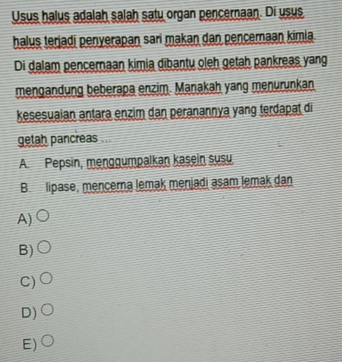 Usus halus adalah salah satu organ pencernaan. Di usus
halus terjadi penyerapan sari makan dan pencernaan kimia
Di dalam pencernaan kimia dibantu oleh getah pankreas yang
mengandung beberapa enzim. Manakah yang menurunkan,
kesesuaian antara enzim dan peranannya yang terđapat di
getah pancreas ...
A Pepsin, menggumpalkan kasein susu
B. lipase, mencerna lemak menjadi asam lemak dan
A)
B)
C)
D)
E)C