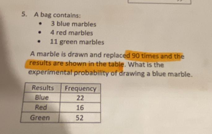 A bag contains:
3 blue marbles
4 red marbles
11 green marbles 
A marble is drawn and replaced 90 times and the 
results are shown in the table. What is the 
experimental probability of drawing a blue marble.