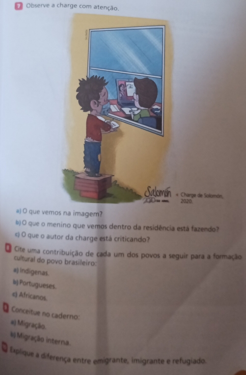 Observe a charge com atenção. 
« Charge de Solomón, 
2020. 
@) O que vemos na imagem? 
b) O que o menino que vemos dentro da residência está fazendo? 
©) O que o autor da charge está criticando? 
Oe Cite uma contribuição de cada um dos povos a seguir para a formação 
cultural do povo brasileiro: 
a) Indigenas. 
b) Portugueses. 
e) Africanos. 
Conceitue no caderno: 
#) Migração. 
# Migração interna. 
a Explique a diferença entre emigrante, imigrante e refugiado.