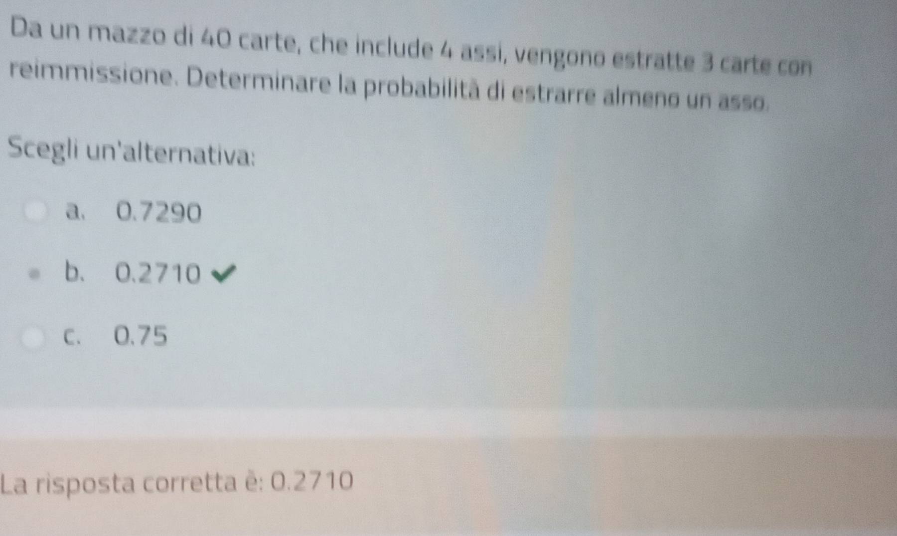 Da un mazzo di 40 carte, che include 4 assi, vengono estratte 3 carte con
reimmissione. Determinare la probabilità di estrarre almeno un asso.
Scegli un'alternativa:
a. 0.7290
b. 0.2710
c. 0.75
La risposta corretta ê: 0.2710