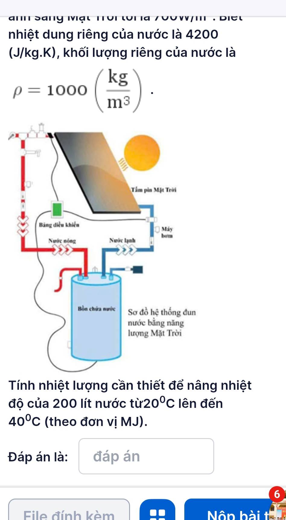 aाn Sany 
nhiệt dung riêng của nước là 4200
(J/kg.K), khối lượng riêng của nước là
rho =1000( kg/m^3 ). 
Tính nhiệt lượng cần thiết để nâng nhiệt 
độ của 200 lít nước từ: 20°C lên đến
40°C (theo đơn vị MJ). 
Đáp án là: đáp án 
6 
File đính kèm Nôn bài tai