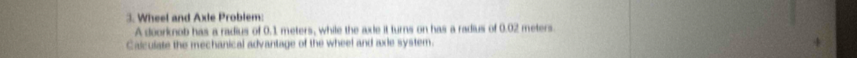 Wheel and Axle Problem: 
A doorknob has a radius of 0.1 meters, while the axle it turns on has a radius of 0.02 meters
Calculate the mechanical advantage of the wheel and axie system.