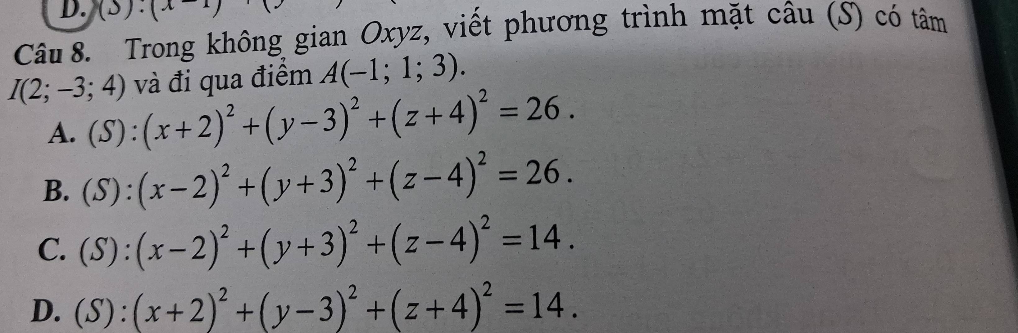 (△ ).(x 
Câu 8. Trong không gian Oxyz, viết phương trình mặt câu (S) có tâm
và đi qua điểm A(-1;1;3).
I(2;-3;4) (S):(x+2)^2+(y-3)^2+(z+4)^2=26. 
A.
B. (S):(x-2)^2+(y+3)^2+(z-4)^2=26.
C. (S):(x-2)^2+(y+3)^2+(z-4)^2=14.
D. (S):(x+2)^2+(y-3)^2+(z+4)^2=14.