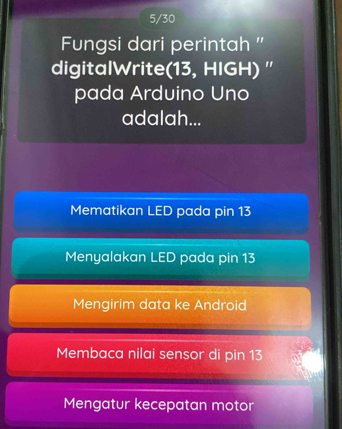 5/30
Fungsi dari perintah ''
digitalWrite(13, HIGH) ''
pada Arduino Uno
adalah...
Mematikan LED pada pin 13
Menyalakan LED pada pin 13
Mengirim data ke Android
Membaca nilai sensor di pin 13
Mengatur kecepatan motor