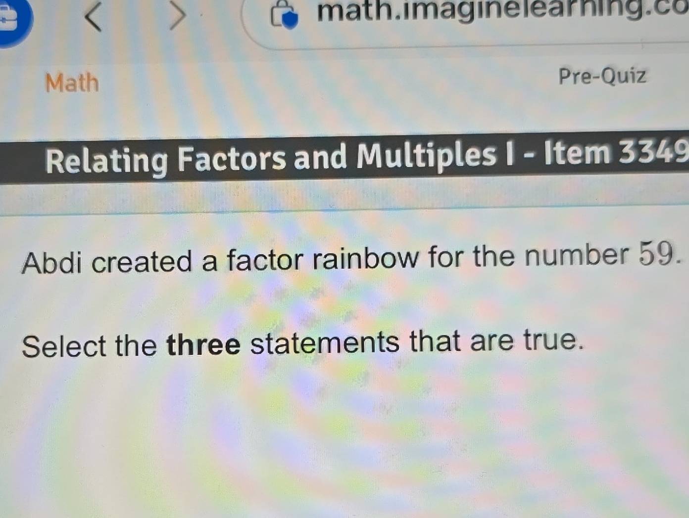 < 
> 
math. imagine learhing.co 
Math Pre-Quiz 
Relating Factors and Multiples I - Item 3349 
Abdi created a factor rainbow for the number 59. 
Select the three statements that are true.