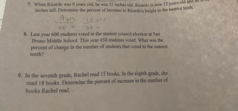 When Ricardo was 9 years old, he was 55 inches tall. Ricardo is now 12 years old and he t 
inches tall. Determine the percent of increase in Ricardo's height to the nearest tenth. 
8. Last year 600 students voted in the student council election at San 
Bruno Middle School. This year 450 students voted. What was the 
percent of change in the number of students that voted to the nearest 
tenth? 
9. In the seventh grade, Rachel read 15 books. In the eighth grade, she 
read 18 books. Determine the percent of increase in the number of 
books Rachel read.