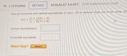 DETAILS SCOLALG7 3,6.037, 0/30 Submissions Used 
Find all horizontal and vertical asymptotes (if any). (If an answer does not exist, enter DN
r(x)= ((x+1)(3x-4))/(x-3)(7x+9) 
vertical asymptote(s) □ 
horizontal asymptote □ 
Need Help? Read It