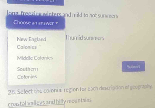 long, freezing winters and mild to hot summers
Choose an answer
New England I humid summers
Colonies ''
Middle Colonies
Southern Submit
Colonies
28. Select the colonial region for each description of geography.
coastal valleys and hilly mountains