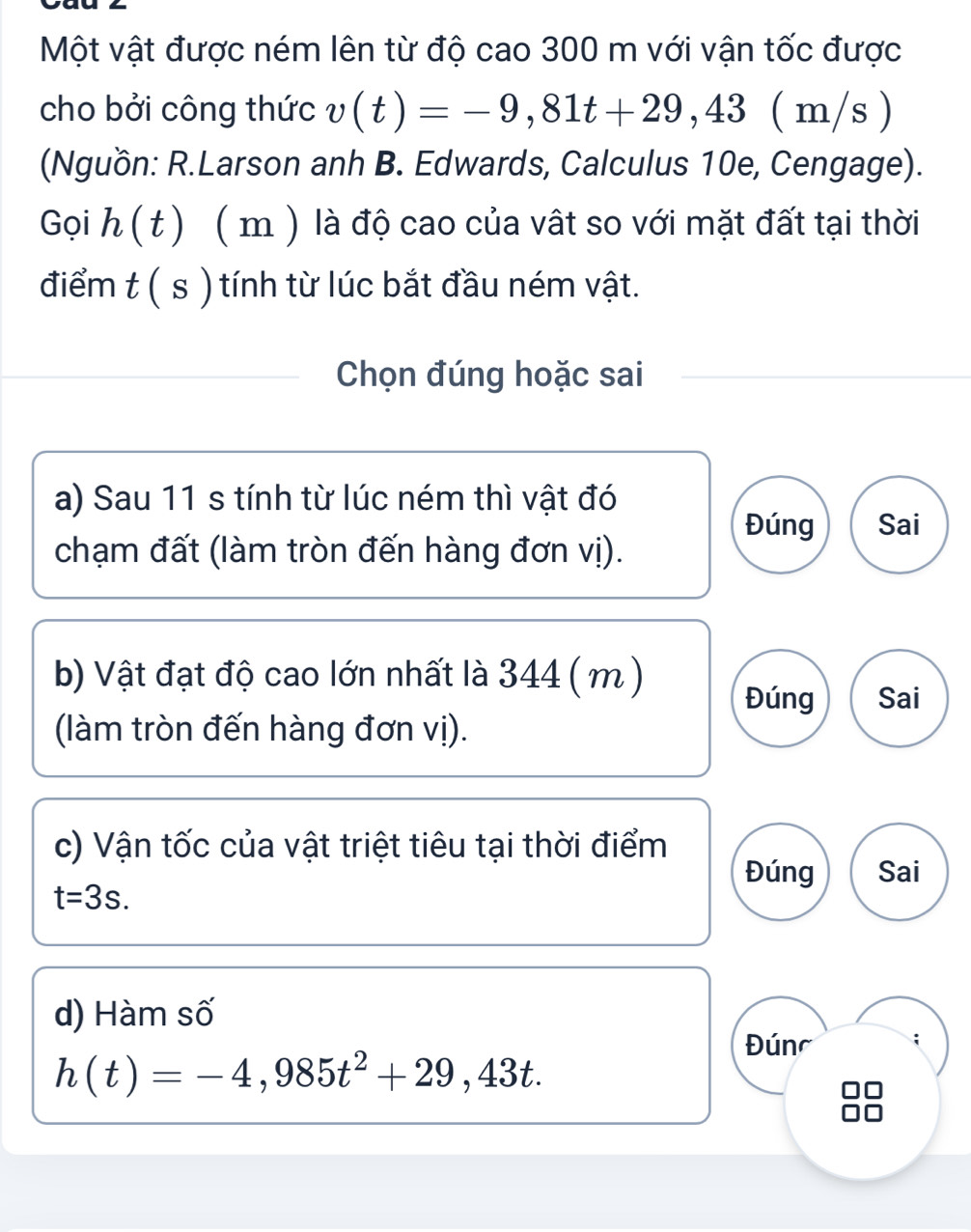 Một vật được ném lên từ độ cao 300 m với vận tốc được 
cho bởi công thức v(t)=-9,81t+29,43 ( m/s ) 
(Nguồn: R.Larson anh B. Edwards, Calculus 10e, Cengage). 
Gọi h(t) (m ) là độ cao của vật so với mặt đất tại thời 
điểm t ( s ) tính từ lúc bắt đầu ném vật. 
Chọn đúng hoặc sai 
a) Sau 11 s tính từ lúc ném thì vật đó 
Đúng Sai 
chạm đất (làm tròn đến hàng đơn vị). 
b) Vật đạt độ cao lớn nhất là 344 ( m )
Đúng Sai 
(làm tròn đến hàng đơn vị). 
c) Vận tốc của vật triệt tiêu tại thời điểm 
Đúng Sai
t=3s. 
d) Hàm số 
Đún
h(t)=-4,985t^2+29,43t.