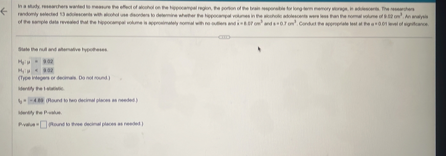 In a study, researchers wanted to measure the effect of alcohol on the hippocampal region, the portion of the brain responsible for long-term memory storage, in adolescents. The researchers 
randomly selected 13 adolescents with alcohol use disorders to determine whether the hippocampal volumes in the alcoholic adolescents were less than the normal volume of 9.02cm^3. An analysis 
of the sample data revealed that the hippocampal volume is approximately normal with no outliers and overline x=8.07cm^3 and s=0.7cm^3. Conduct the appropriate test at the a=0.01 level of significance 
State the null and alternative hypotheses.
H_0:mu =9.02
H_1:mu <9.02
(Type integers or decimals. Do not round.) 
Identify the t -statistic.
t_0=-4.89 (Round to two decimal places as needed.) 
Identify the P -value.
P-value = □ (Round to three decimal places as needed.)