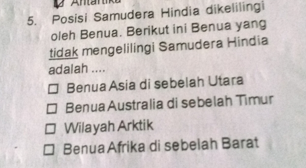 Antartike
5. Posisi Samudera Hindia dikelilingi
oleh Benua. Berikut ini Benua yang
tidak mengelilingi Samudera Hindia
adalah ....
Benua Asia di sebelah Utara
Benua Australia di sebelah Timur
Wilayah Arktik
Benua Afrika di sebelah Barat