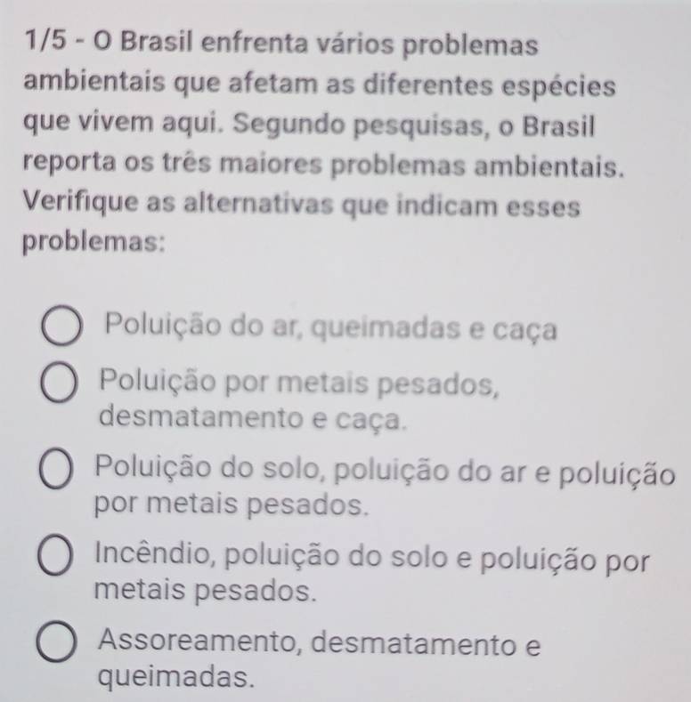 1/5 - O Brasil enfrenta vários problemas
ambientais que afetam as diferentes espécies
que vivem aqui. Segundo pesquisas, o Brasil
reporta os três maiores problemas ambientais.
Verifique as alternativas que indicam esses
problemas:
Poluição do ar, queimadas e caça
Poluição por metais pesados,
desmatamento e caça.
Poluição do solo, poluição do ar e poluição
por metais pesados.
Incêndio, poluição do solo e poluição por
metais pesados.
Assoreamento, desmatamento e
queimadas.