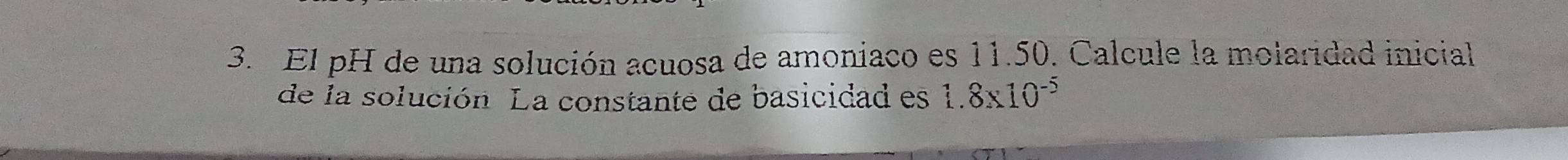 El pH de una solución acuosa de amoniaco es 11.50. Calcule la molaridad inicial 
de la solución. La constante de basicidad es 1.8* 10^(-5)