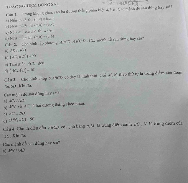 trác nghiệm đúng sai
C
Câu 1. Trong không gian, cho ba đường thắng phân biệt a, b, c. Các mệnh đề sau đúng hay sai?
a) Nếu aparallel b thì (a,c)=(c,b).
b) Nếu c//b thì (a,b)=(a,c).
c) Nếu a⊥ c, b⊥ c thì a//b.
d) Nếu a⊥ c thì (a,b)=(c,b). 
Câu 2. Cho hình lập phương ABCD· A'B'C'D'. Các mệnh đề sau đúng hay sai?
a) BD//B'D'
b) (AC,B'D')=90°
c) Tam giác ACD đều
d) (AC,A'B)=30°
Câu 3. Cho hình chóp S. ABCD có đáy là hình thoi. Gọi M, N theo thứ tự là trung điểm của đoạn
SB, SD . Khi đó:
Các mệnh đề sau đúng hay sai?
a) MN//BD
b) MN và AC là hai đường thẳng chéo nhau.
c) AC⊥ BD
d) (MN,AC)=90°
Câu 4. Cho tứ diện đều ABCD có cạnh bằng a,M là trung điểm cạnh BC , N là trung điểm của
AC. Khi đó:
Các mệnh đề sau đúng hay sai?
a) MNparallel AB