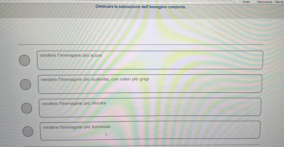 Tempo Elenco prove Riavvia
Diminuire la saturazione dell'immagine comporta...
rendere l'immagine più scura
rendere l'immagine più scolorita, con colori più grigi
rendere l'immagine più sfocata
rendere l'immagine più luminosa