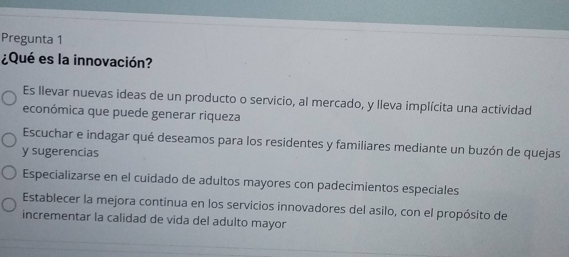 Pregunta 1
¿Qué es la innovación?
Es llevar nuevas ideas de un producto o servicio, al mercado, y lleva implícita una actividad
económica que puede generar riqueza
Escuchar e indagar qué deseamos para los residentes y familiares mediante un buzón de quejas
y sugerencias
Especializarse en el cuidado de adultos mayores con padecimientos especiales
Establecer la mejora continua en los servicios innovadores del asilo, con el propósito de
incrementar la calidad de vida del adulto mayor