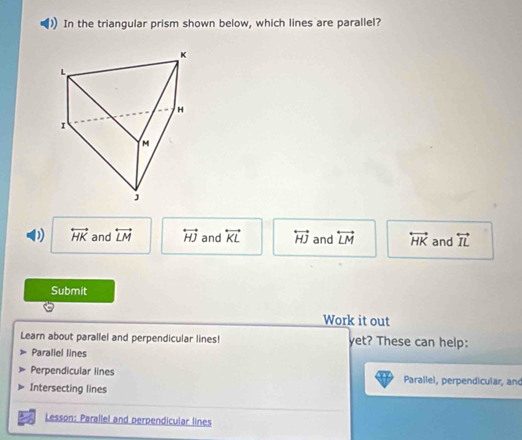 In the triangular prism shown below, which lines are parallel?
D) overleftrightarrow HK and overleftrightarrow LM overleftrightarrow HJ and overleftrightarrow KL overleftrightarrow HJ and overleftrightarrow LM overleftrightarrow HK and overleftrightarrow IL
Submit
Work it out
Learn about parallel and perpendicular lines! yet? These can help:
Parallel lines
Perpendicular lines Parallel, perpendicular, and
Intersecting lines
Lesson: Parallel and perpendicular lines