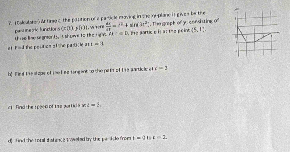 (Calculator) At time t, the position of a particle moving in the xy -plane is given by the , (9 
parametric functions (x(t),y(t)) , where  dx/dt =t^2+sin (3t^2). The graph of y, consisting of 2
three line segments, is shown to the right. Att=0 , the particle is at the point (5,1). 
a) Find the position of the particle at t=3. 
-( 
-1 
b) Find the slope of the line tangent to the path of the particle at t=3
c) Find the speed of the particle at t=3. 
d) Find the total distance traveled by the particle from t=0 to t=2.