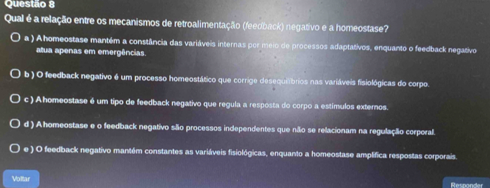 Qual é a relação entre os mecanismos de retroalimentação (feedback) negativo e a homeostase?
a ) Ahomeostase mantém a constância das variáveis internas por meio de processos adaptativos, enquanto o feedback negativo
atua apenas em emergências.
b ) O feedback negativo é um processo homeostático que corrige desequilíbrios nas variáveis fisiológicas do corpo.
c ) Ahomeostase é um tipo de feedback negativo que regula a resposta do corpo a estímulos externos.
d ) A homeostase e o feedback negativo são processos independentes que não se relacionam na regulação corporal.
e ) O feedback negativo mantém constantes as variáveis fisiológicas, enquanto a homeostase amplifica respostas corporais.
Voltar Responder