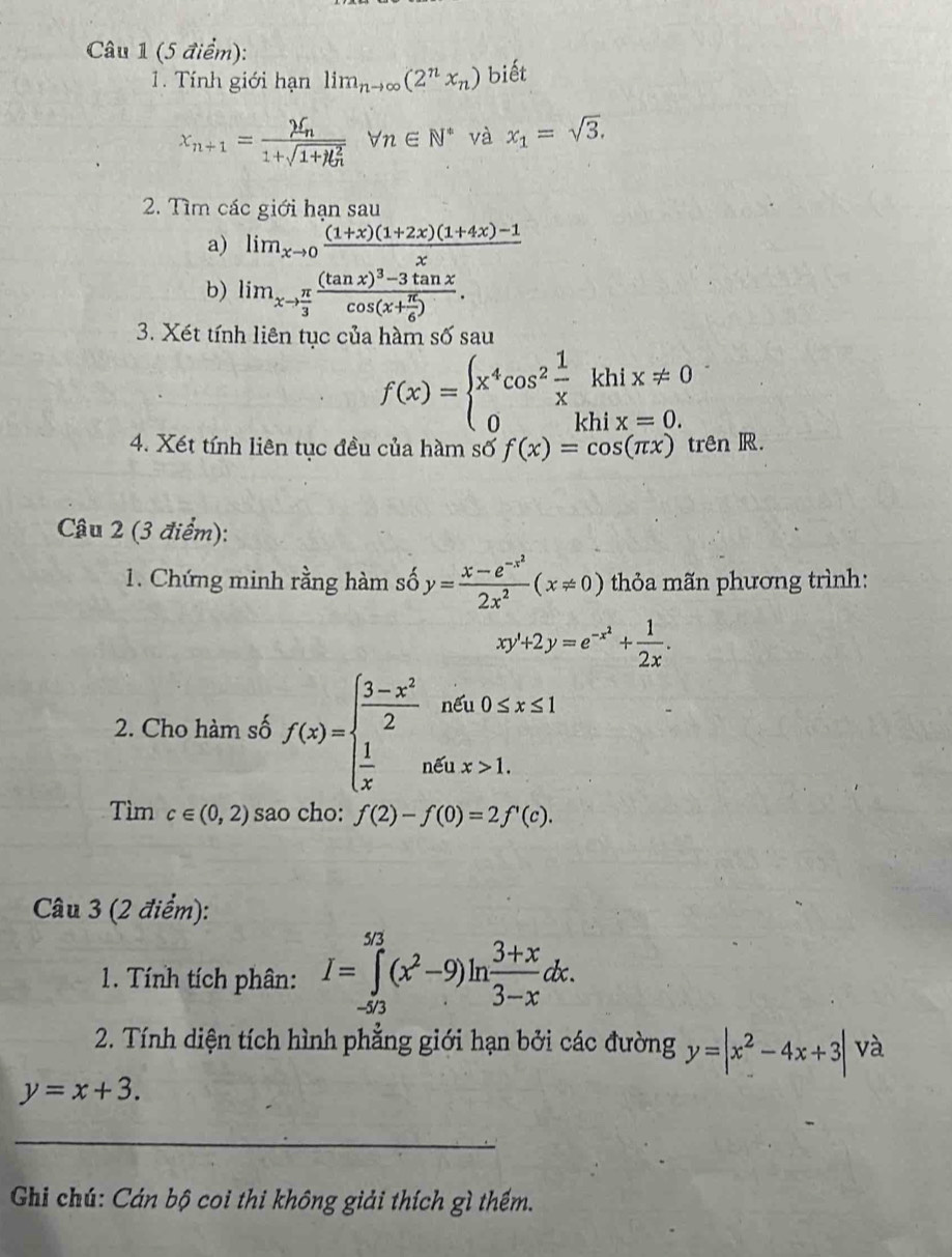 Tính giới hạn lim_nto ∈fty (2^nx_n) biết
x_n+1=frac lambda f_n(1+sqrt(1+lambda t_n)^2)forall n∈ N^* và x_1=sqrt(3).
2. Tìm các giới hạn sau
a) lim_xto 0 ((1+x)(1+2x)(1+4x)-1)/x 
b) lim_xto  π /3 frac (tan x)^3-3tan xcos (x+ π /6 ).
3. Xét tính liên tục của hàm số sau
f(x)=beginarrayl x^4cos^2 1/x khix!= 0 0khix=0.endarray.
4. Xét tính liên tục đều của hàm số f(x)=cos (π x) trên R.
Câu 2 (3 điểm):
1. Chứng minh rằng hàm số y=frac x-e^(-x^2)2x^2(x!= 0) thỏa mãn phương trình:
xy'+2y=e^(-x^2)+ 1/2x .
nếu 0≤ x≤ 1
2. Cho hàm số f(x)=beginarrayl  (3-x^2)/2   1/x endarray. nếu x>1.
Tìm c∈ (0,2) sao cho: f(2)-f(0)=2f'(c).
Câu 3 (2 điểm):
1. Tính tích phân: I=∈tlimits _(-5/3)^(5/3)(x^2-9)ln  (3+x)/3-x dx.
2. Tính diện tích hình phẳng giới hạn bởi các đường y=|x^2-4x+3| và
y=x+3.
_
Gi chú: Cán bộ coi thi không giải thích gì thếm.