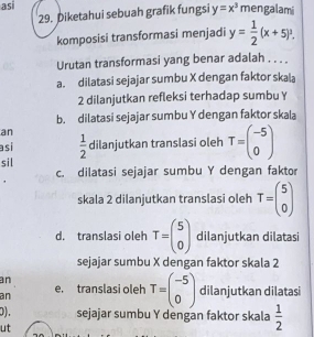 asi y=x^3 mengalami
29. Diketahui sebuah grafik fungsi
komposisi transformasi menjadi y= 1/2 (x+5)^2. 
Urutan transformasi yang benar adalah . . . .
a. dilatasi sejajar sumbu X dengan faktor skala
2 dilanjutkan refleksi terhadap sumbu ￥
b. dilatasi sejajar sumbu Y dengan faktor skala
an
sil  1/2  dilanjutkan translasi oleh T=beginpmatrix -5 0endpmatrix
asi
c. dilatasi sejajar sumbu Y dengan faktor
skala 2 dilanjutkan translasi oleh T=beginpmatrix 5 0endpmatrix
d. translasi oleh T=beginpmatrix 5 0endpmatrix dilanjutkan dilatasi
sejajar sumbu X dengan faktor skala 2
an
an e, translasi oleh T=beginpmatrix -5 0endpmatrix dilanjutkan dilatasi
0). sejajar sumbu Y dengan faktor skala  1/2 
ut