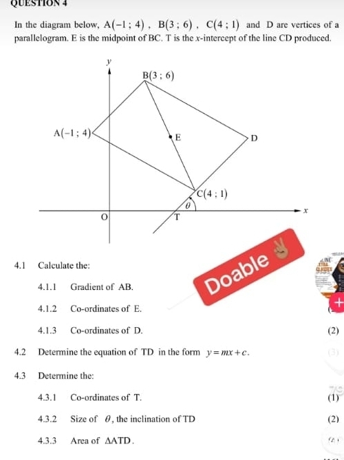 In the diagram below, A(-1;4),B(3;6),C(4;1) and D are vertices of a
parallelogram. E is the midpoint of BC. T is the x-intercept of the line CD produced.
4.1 Calculate the:
4.1.1 Gradient of AB. Doable
   
+
4.1.2 Co-ordinates of E.
4.1.3 Co-ordinates of D.
(2)
4.2 Determine the equation of TD in the form y=mx+c. (3)
4.3 Determine the:
4.3.1 Co-ordinates of T. (1)
4.3.2 Size of θ, the inclination of TD (2)
4.3.3 Area of △ ATD. (2 )