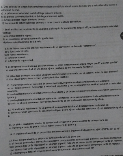 Dos pelotas se lanzan horizontalmente desde un edificio alto al mismo tiempo; una a velocidad v0 y la otra a
velocidad de 2v0.
a) La pelota con velocidad inicial v0 llega primero al suelo.
b) La pelota con velocidad inicial 2v0 llega primero al suelo.
c) Ambas pelotas llegan al mismo tiempo.
d) No se puede saber cuál llega primero si no se conoce la altura del edificio.
7. En el análisis del movimiento en un plano, si el ángulo de lanzamiento es igual a 0°, se considera que la velocidad
vertical:
a) se inicia desde el reposo.
b) es constante. c) tiene aceleración igual a cero.
d) tiene velocidad inicial de 9.8 m/s.
8. Es la fuerza que actúa sobre el movimiento de un proyectil al ser lanzado "libremente":
a) la fuerza de fricción.
b) la fuerza resultante.
c) la fuerza normal.
d) la fuerza de la gravedad.
9. Es el tipo de trayectoria que describe un cuerpo al ser lanzado con un ángulo mayor que 0° y menor que 90°
a) una línea recta vertical. b) una elipse. c) una parábola. d) una línea recta horizontal
10. ¿Qué tipo de trayectoria sigue una pelota de béisbol al ser bateada por un jugador, antes de caer al suelo?
a) Una elipse b) Una línea recta c) Un círculo d) Una parábola
11. El movimiento de un proyectil, en ausencia de aire, se puede analizar considerando por separado:
a) un desplazamiento horizontal a velocidad constante y un desplazamiento vertical también a velocidad
constante.
b) un desplazamiento horizontal a velocidad constante y un desplazamiento vertical con aceleración constante el
igual a g.
c) un desplazamiento horizontal con aceleración constante y un desplazamiento vertical a velocidad constante.
d) tanto en el eje x como en el eje y el desplazamiento es con aceleración constante e igual a g.
12. Al analizar el movimiento de un proyectil, en ausencia del aire, el desplazamiento horizontal es:
a) con aceleración constante. b) con velocidad igual a cero. c) con velocidad constante. d) con aceleración igual a
B-
13. En el tiro parabólico, el valor de la velocidad vertical en el punto más alto de su trayectoria es:
a) mayor que cero. b) igual a cero. c) menor que cero. d) igual a g.
14. El máximo alcance de un proyectil se obtiene cuando el ángulo de inclinación es: a) 0° c 90° bì 30° d] 45°
15. En el tiro parabólico, al despreciar la fricción del aire, se tiene que:
a) el tiempo que tarda el proyectil en alcanzar el punto más alto es mayor que el tiempo que tarda en regresar.
b) el tiempo que tarda el proyectil en alcanzar el punto más alto es menor que el tiempo que tarda en regresar
c) el tiempo que tarda el proyectil en alcanzar el punto más alto es igual que el tiempo que tarda en regresar.
d) el tiempo que tarda el proyectil en alcanzar el punto más alto es menor que cer