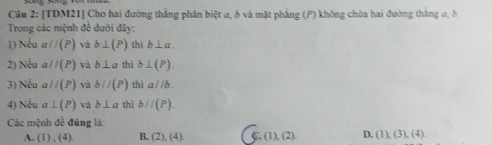 sōng sōng vò
Câu 2: [TDM21] Cho hai đường thắng phân biệt a, 6 và mặt phẳng (P) không chứa hai đường thắng đ, δ.
Trong các mệnh đề dưới đây:
1) Nếu aparallel (P) và b⊥ (P) thì b⊥ a. 
2) Nếu aparallel (P) và b⊥ a thì b⊥ (P). 
3) Nếu aparallel (P) và bparallel (P) thì aparallel b. 
4) Nếu a⊥ (P) và b⊥ a thì bparallel (P). 
Các mệnh đề đúng là:
D.
A. (1),(4). B. (2),(4). C. (1),(2). (1),(3),(4).