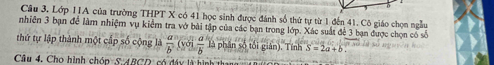 Lớp 11A của trường THPT X có 41 học sinh được đánh số thứ tự từ 1 đến 41. Cô giáo chọn ngẫu 
nhiên 3 bạn đề làm nhiệm vụ kiểm tra vở bài tập của các bạn trong lớp. Xác suất để 3 bạn được chọn cổ số 
thứ tự lập thành một cấp số cộng là  a/b  (với  a/b  là phân số tối giản). Tính S=2a+b. 
Câu 4. Cho hình chóp S. ABCD có đáy là hình than