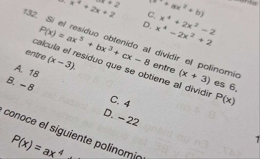 x+2
x^4+2x+2
(x^2+ax^2+b)
C. x^4+2x^2-2
D. x^4-2x^2+2
32. Sí el residuo obtenido al dividir el polinomic
entre (x-3).
P(x)=ax^5+bx^3+cx-8 entre (x+3) es 6,
calcula el residuo que se obtiene al dividir P(x)
A. 18
B. - 8
C. 4
D. - 22
conoce el siguiente p olinom
P(x)=ax^4
1