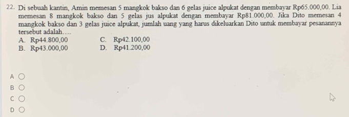 Di sebuah kantin, Amin memesan 5 mangkok bakso dan 6 gelas juice alpukat dengan membayar Rp65.000,00. Lia
memesan 8 mangkok bakso dan 5 gelas jus alpukat dengan membayar Rp81.000,00. Jika Dito memesan 4
mangkok bakso dan 3 gelas juice alpukat, jumlah uang yang harus dikeluarkan Dito untuk membayar pesanannya
tersebut adalah…
A. Rp44.800,00 C. Rp42.100,00
B. Rp43.000,00 D. Rp41.200,00
A
B
C