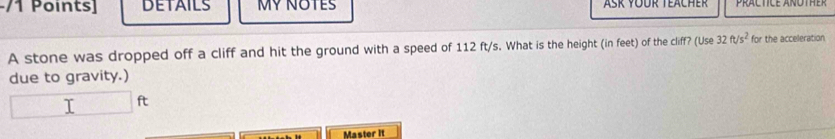 DETAILS MY NOTES 
A stone was dropped off a cliff and hit the ground with a speed of 112 ft/s. What is the height (in feet) of the cliff? (Use 32ft/s^2 for the acceleration 
due to gravity.) 
I ft
Master it