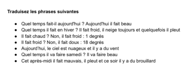 Traduisez les phrases suivantes 
Quel temps fait-il aujourd'hui ? Aujourd'hui il fait beau 
Quel temps il fait en hiver ? Il fait froid, il neige toujours et quelquefois il pleut 
II fait chaud ? Non, il fait froid : 1 degrés 
Il fait froid ? Non, il fait doux : 18 degrés 
Aujourd'hui, le ciel est nuageux et il y a du vent 
Quel temps il va faire samedi ? ll va faire beau 
Cet après-midi il fait mauvais, il pleut et ce soir il y a du brouillard