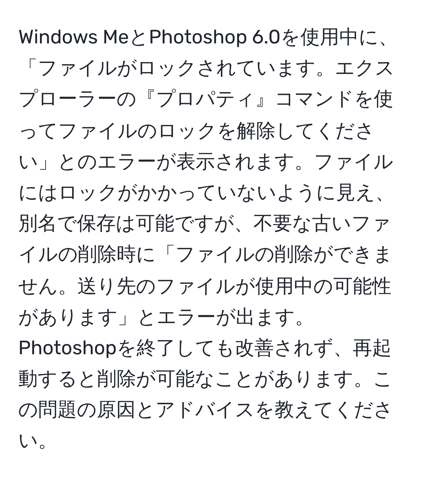 Windows MeとPhotoshop 6.0を使用中に、「ファイルがロックされています。エクスプローラーの『プロパティ』コマンドを使ってファイルのロックを解除してください」とのエラーが表示されます。ファイルにはロックがかかっていないように見え、別名で保存は可能ですが、不要な古いファイルの削除時に「ファイルの削除ができません。送り先のファイルが使用中の可能性があります」とエラーが出ます。Photoshopを終了しても改善されず、再起動すると削除が可能なことがあります。この問題の原因とアドバイスを教えてください。