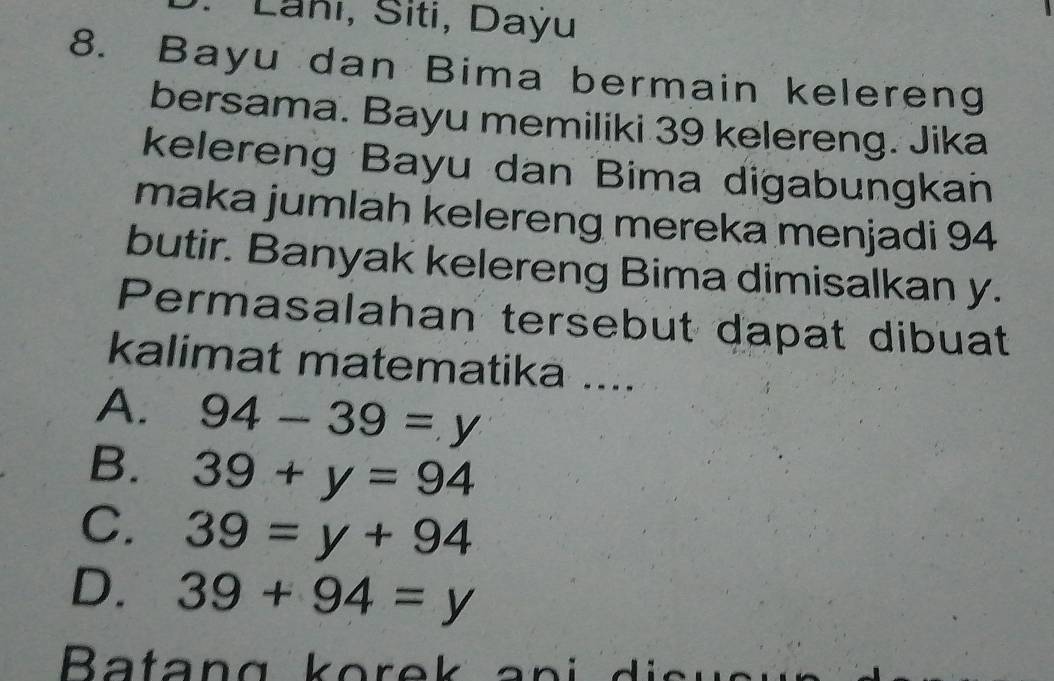 Lanı, Siti, Daýu
8. Bayu dan Bima bermain kelereng
bersama. Bayu memiliki 39 kelereng. Jika
kelereng Bayu dan Bima digabungkan
maka jumlah kelereng mereka menjadi 94
butir. Banyak kelereng Bima dimisalkan y.
Permasalahan tersebut dapat dibuat
kalimat matematika ....
A. 94-39=y
B. 39+y=94
C. 39=y+94
D. 39+94=y
atan g k o r e an