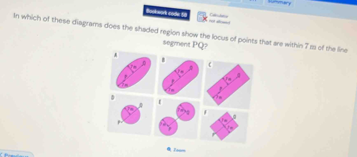 Summary 
Bookwork code: 58 not allowed Caliculator 
In which of these diagrams does the shaded region show the locus of points that are within 7 1 of the line 
segment PQ? 
A 
B 
D 
Q Zoom