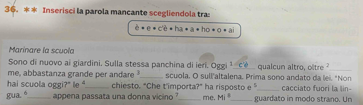 Inserisci la parola mancante scegliendola tra: 
cè ha ai 
Marinare la scuola 
Sono di nuovo ai giardini. Sulla stessa panchina di ieri. oggi^1. C _qualcun altro, oltre 2 _ 
me, abbastanza grande per andare ³_ scuola. O sull’altalena. Prima sono andato da lei. “Non 
hai scuola oggi?" le △ _ chiesto. “Che t’importa?” ha risposto e ⁵_ cacciato fuori la lin- 
gua. 6 _ appena passata una donna vicino 7 _ me. Mi^8 _ guardato in modo strano. Un