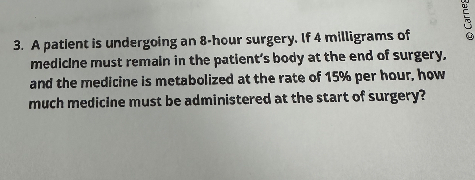 A patient is undergoing an 8-hour surgery. If 4 milligrams of 
medicine must remain in the patient’s body at the end of surgery, 
and the medicine is metabolized at the rate of 15% per hour, how 
much medicine must be administered at the start of surgery?