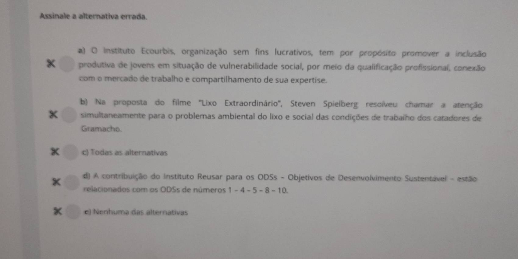 Assinale a alternativa errada.
a) O Instituto Ecourbis, organização sem fins lucrativos, tem por propósito promover a inclusão
x produtiva de jovens em situação de vulnerabilidade social, por meio da qualificação profissional, conexão
com o mercado de trabalho e compartilhamento de sua expertise.
b) Na proposta do filme ''Lixo Extraordinário'', Steven Spielberg resolveu chamar a atenção
simultaneamente para o problemas ambiental do lixo e social das condições de trabalho dos catadores de
Gramacho.
x c) Todas as alternativas
d) A contribuição do Instituto Reusar para os ODSs - Objetivos de Desenvolvimento Sustentável - estão
relacionados com os ODSs de números 1-4-5-8-10
* e) Nenhuma das alternativas