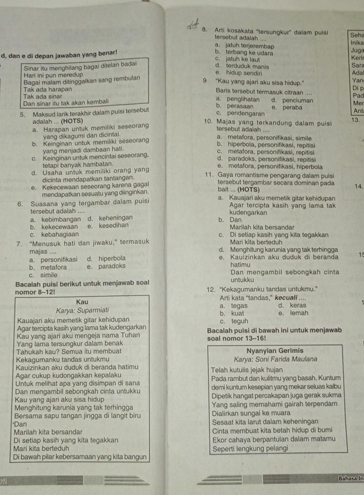 Arti kosakata “tersungkur” dalam puisi Seha
tersebut adalah .... Inika
a. jatuh terjerembap
d, dan e di depan jawaban yang benar! Juga
b. terbang ke udara Kerir
c. jatuh ke laut
d. terduduk manis
Sinar itu menghilang bagai ditelan badai Sara
e. hidup sendiri Ada
Bagai malam ditinggalkan sang rembulan Yan
Hari ini pun meredup 9 “Kau yang ajari aku sisa hidup.” Di p
Tak ada harapan Baris tersebut termasuk citraan ....
Tak ada sinar a. penglihatan b. perasaan
Dan sinar itu tak akan kembali d. penciuman Pad Mer
5. Maksud larik terakhir dalam puisi tersebut e. peraba Ant
c. pendengaran
adalah ... (HOTS) 10. Majas yang terkandung dalam puisi 13.
a. Harapan untuk memiliki seseorang
tersebut adalah ....
yang dikagumi dan dicintai.
a. metafora, personifikasi, simile
b. Keinginan untuk memiliki seseorang
b. hiperbola, personifikasi, repitisi
yang menjadi dambaan hati.
c. metafora, personifikasi, repitisi
c. Keinginan untuk mencintai seseorang. d. paradoks, personifikasi, repitisi
tetapi banyak hambatan. e. metafora, personifikasi, hiperbola
d. Usaha untuk memiliki orang yang 11. Gaya romantisme pengarang dalam puisi
dicinta mendapatkan tantangan. tersebut tergambar secara dominan pada 14.
e. Kekecewaan seseorang karena gagal bait ... (HOTS)
mendapatkan sesuatu yang diinginkan.
a. Kauajari aku memetik gitar kehidupan
6. Suasana yang tergambar dalam puisi Agar tercipta kasih yang lama tak
tersebut adalah .... kudengarkan
a. kebimbangan d. keheningan b. Dan
b. kekecewaan e. kesedihan Marilah kita bersandar
c. kebahagiaan c. Di setiap kasih yang kita tegakkan
7. “Menusuk hati dan jiwaku,” termasuk Mari kita berteduh
majas .... d. Menghitung karunia yang tak terhingga
a. personifikasi d. hiperbola e. Kauizinkan aku duduk di beranda 15
b. metafora e. paradoks hatimu
c. simile Dan mengambil sebongkah cinta
Bacalah puisi berikut untuk menjawab soal untukku
nomor 8-12! 12. “Kekagumanku tandas untukmu.”
Kau Arti kata “tandas.” kecuali ....
Karya: Suparmiati b. kuat a. tegas e. lemah d. keras
Kauaiari aku memetik gitar kehidupan c. teguh
Agar tercipta kasih yang lama tak kudengarkan
Kau yang ajari aku mengeja nama Tuhan Bacalah puisi di bawah ini untuk menjawab
Yang lama tersungkur dalam benak soal nomor 13-16!
Tahukah kau? Semua itu membuat Nyanyian Gerimis
Kekagumanku tandas untukmu Karya: Soni Farida Maulana
Kauizinkan aku duduk di beranda hatimu Telah kutulis jejak hujan
Agar cukup kudongakkan kepalaku Pada rambut dan kulitmu yang basah. Kuntum
Untuk melihat apa yang disimpan di sana
Dan mengambil sebongkah cinta untukku demi kuntum kesepian yang mekar seluas kalbu
Kau yang ajari aku sisa hidup Dipetik hangat percakapan juga gerak sukma
Menghitung karunia yang tak terhingga Yang saling memahami gairah terpendam
Bersama sapu tangan jingga di langit biru Dialirkan sungai ke muara
*Dan Sesaat kita larut dalam keheningan
Marilah kita bersandar Cinta membuat kita betah hidup di bumi
Di setiap kasih yang kita tegakkan Ekor cahaya berpantulan dalam matamu
Mari kita berteduh Seperti lengkung pelangi
Di bawah pilar kebersamaan yang kita bangun
r2
Bahasa In