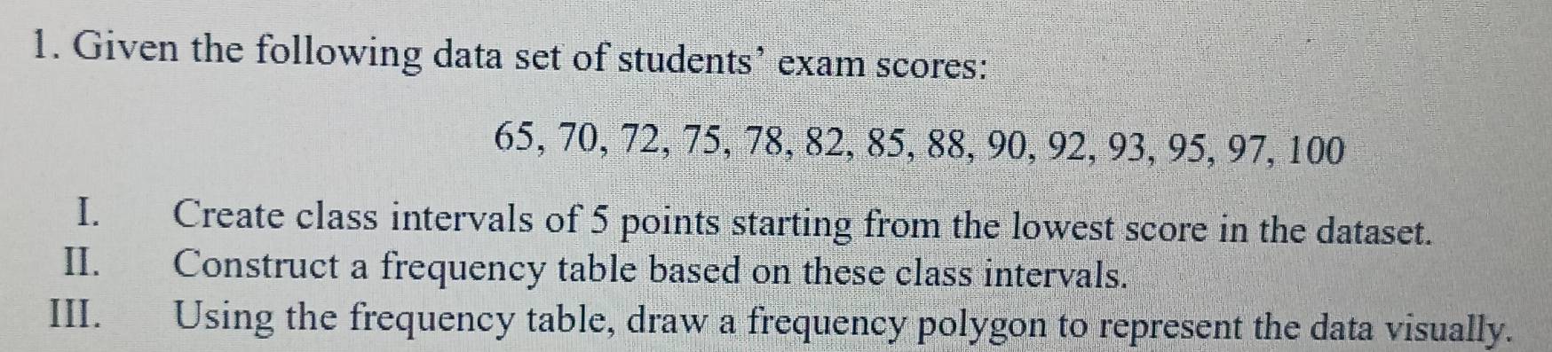 Given the following data set of students’ exam scores:
65, 70, 72, 75, 78, 82, 85, 88, 90, 92, 93, 95, 97, 100
I. Create class intervals of 5 points starting from the lowest score in the dataset. 
II. Construct a frequency table based on these class intervals. 
III. Using the frequency table, draw a frequency polygon to represent the data visually.